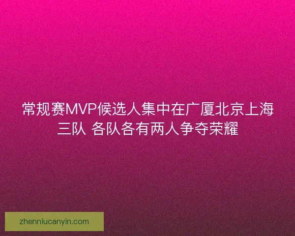 常规赛MVP候选人集中在广厦北京上海三队 各队各有两人争夺荣耀